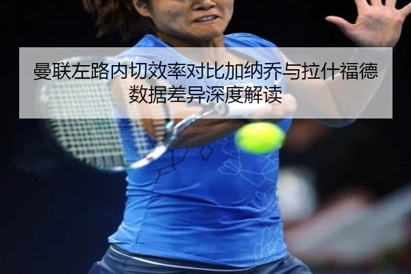 曼联左路内切效率对比加纳乔与拉什福德数据差异深度解读