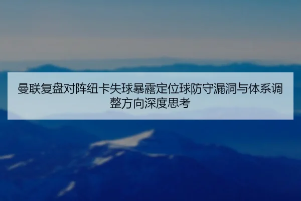 曼联复盘对阵纽卡失球暴露定位球防守漏洞与体系调整方向深度思考