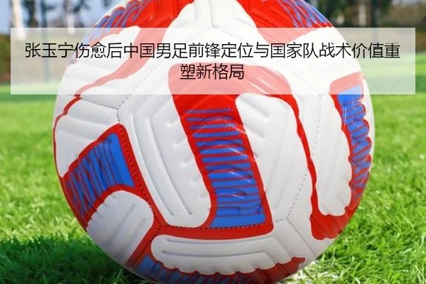 张玉宁伤愈后中国男足前锋定位与国家队战术价值重塑新格局