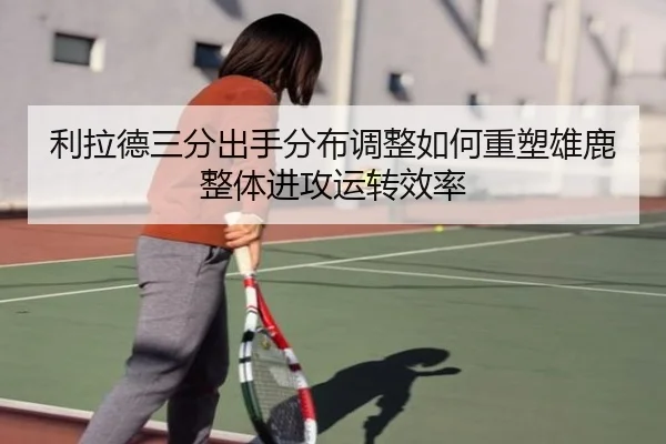 利拉德三分出手分布调整如何重塑雄鹿整体进攻运转效率
