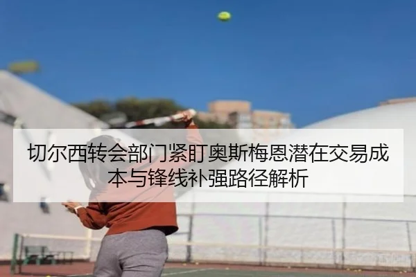 切尔西转会部门紧盯奥斯梅恩潜在交易成本与锋线补强路径解析