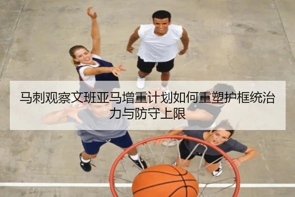 马刺观察文班亚马增重计划如何重塑护框统治力与防守上限
