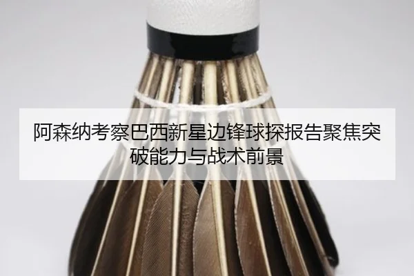 阿森纳考察巴西新星边锋球探报告聚焦突破能力与战术前景