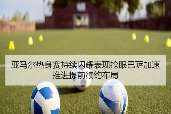 亚马尔热身赛持续闪耀表现抢眼巴萨加速推进提前续约布局
